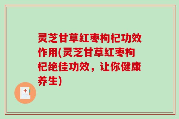 灵芝甘草红枣枸杞功效作用(灵芝甘草红枣枸杞绝佳功效，让你健康养生)