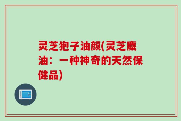 灵芝狍子油颜(灵芝麋油：一种神奇的天然保健品)