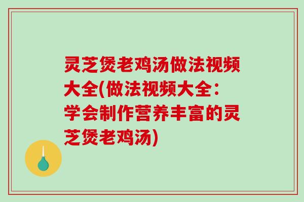 灵芝煲老鸡汤做法视频大全(做法视频大全：学会制作营养丰富的灵芝煲老鸡汤)