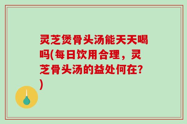 灵芝煲骨头汤能天天喝吗(每日饮用合理，灵芝骨头汤的益处何在？)