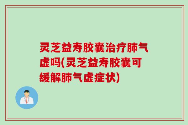 灵芝益寿胶囊治疗肺气虚吗(灵芝益寿胶囊可缓解肺气虚症状)