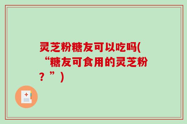 灵芝粉糖友可以吃吗(“糖友可食用的灵芝粉？”)