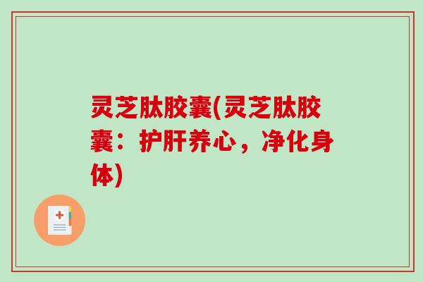 灵芝肽胶囊(灵芝肽胶囊：养心，净化身体)