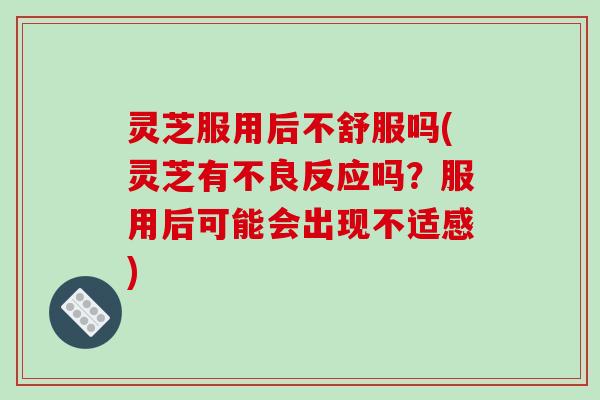 灵芝服用后不舒服吗(灵芝有不良反应吗？服用后可能会出现不适感)