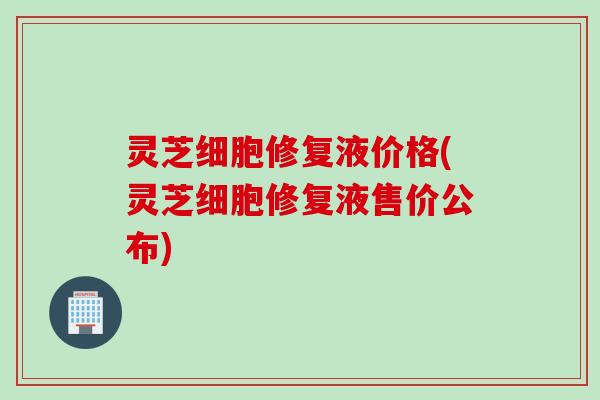 灵芝细胞修复液价格(灵芝细胞修复液售价公布)