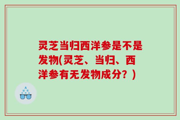 灵芝当归西洋参是不是发物(灵芝、当归、西洋参有无发物成分？)