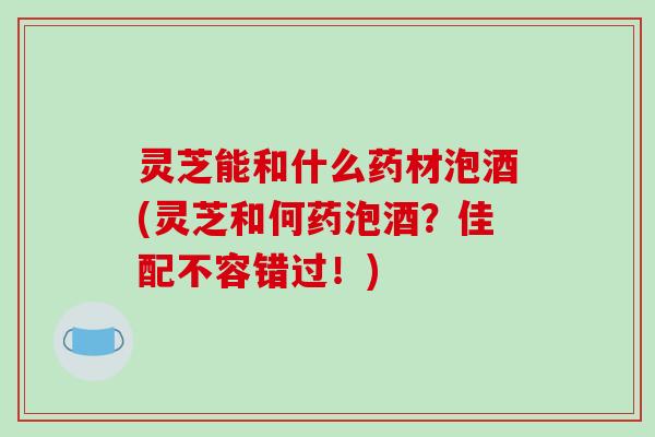灵芝能和什么药材泡酒(灵芝和何药泡酒？佳配不容错过！)