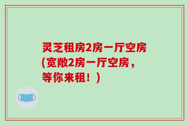 灵芝租房2房一厅空房(宽敞2房一厅空房，等你来租！)