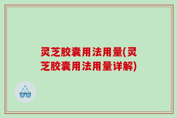 灵芝胶囊用法用量(灵芝胶囊用法用量详解)