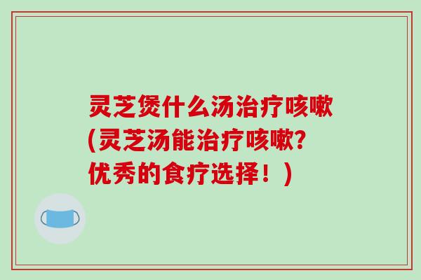 灵芝煲什么汤治疗咳嗽(灵芝汤能治疗咳嗽？优秀的食疗选择！)