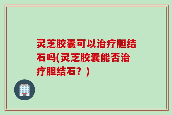 灵芝胶囊可以治疗胆结石吗(灵芝胶囊能否治疗胆结石？)