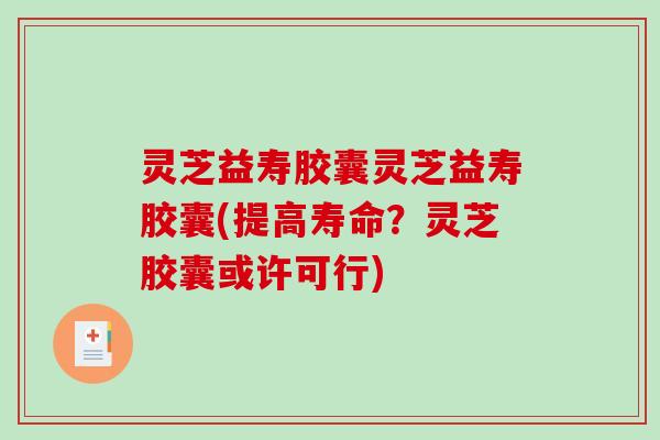 灵芝益寿胶囊灵芝益寿胶囊(提高寿命？灵芝胶囊或许可行)
