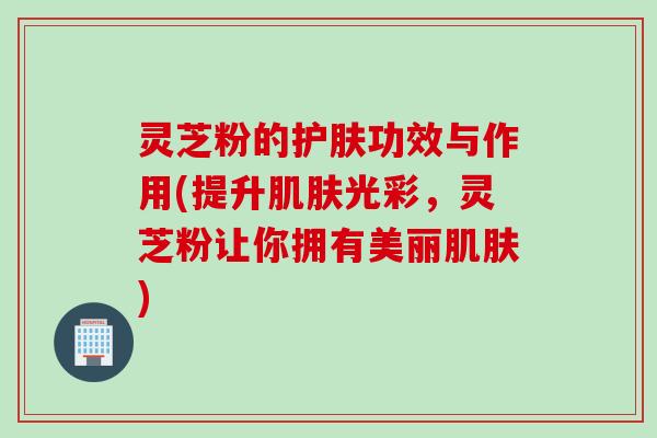 灵芝粉的护肤功效与作用(提升肌肤光彩，灵芝粉让你拥有美丽肌肤)