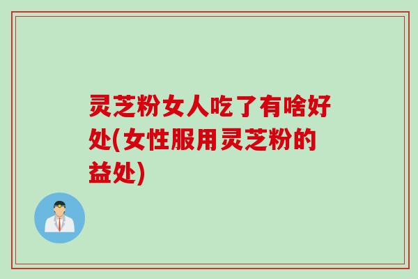 灵芝粉女人吃了有啥好处(女性服用灵芝粉的益处)