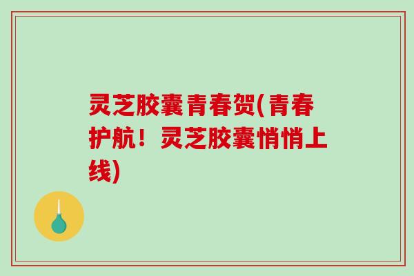 灵芝胶囊青春贺(青春护航！灵芝胶囊悄悄上线)