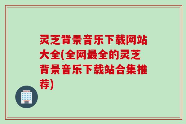 灵芝背景音乐下载网站大全(全网最全的灵芝背景音乐下载站合集推荐)