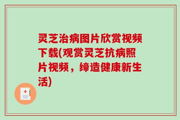 灵芝治病图片欣赏视频下载(观赏灵芝抗病照片视频，缔造健康新生活)