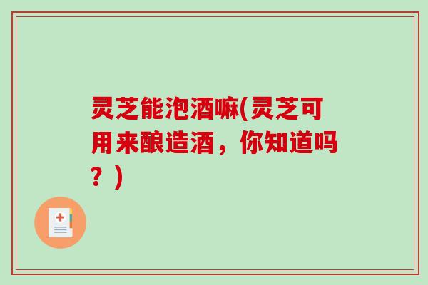 灵芝能泡酒嘛(灵芝可用来酿造酒，你知道吗？)