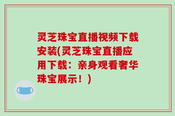 灵芝珠宝直播视频下载安装(灵芝珠宝直播应用下载：亲身观看奢华珠宝展示！)