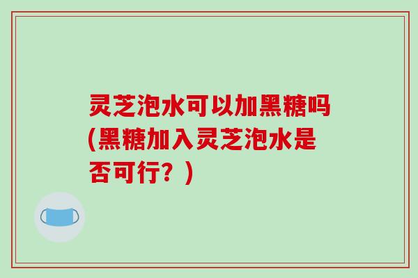 灵芝泡水可以加黑糖吗(黑糖加入灵芝泡水是否可行？)