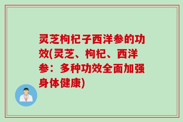 灵芝枸杞子西洋参的功效(灵芝、枸杞、西洋参：多种功效全面加强身体健康)