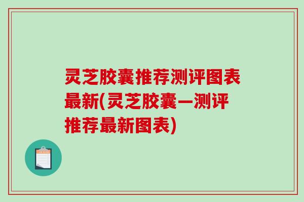 灵芝胶囊推荐测评图表最新(灵芝胶囊—测评推荐最新图表)