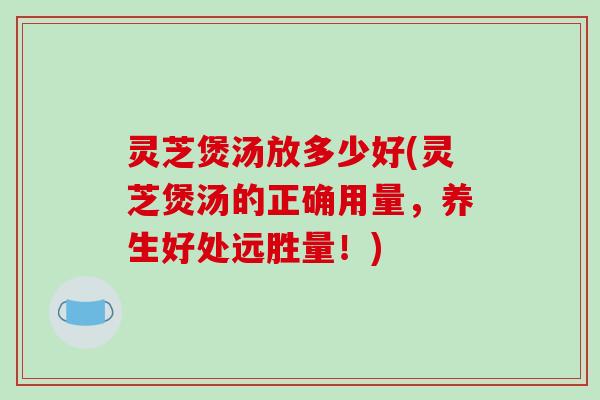 灵芝煲汤放多少好(灵芝煲汤的正确用量，养生好处远胜量！)