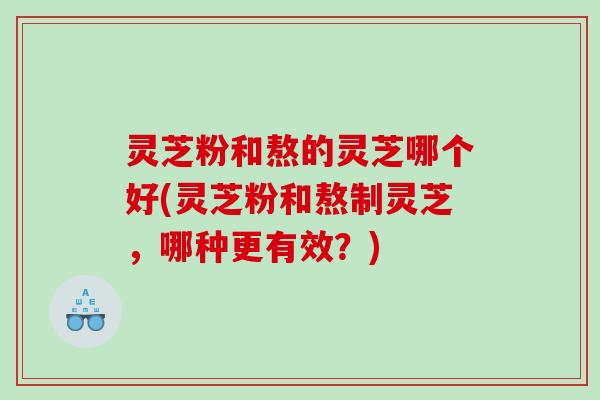 灵芝粉和熬的灵芝哪个好(灵芝粉和熬制灵芝，哪种更有效？)