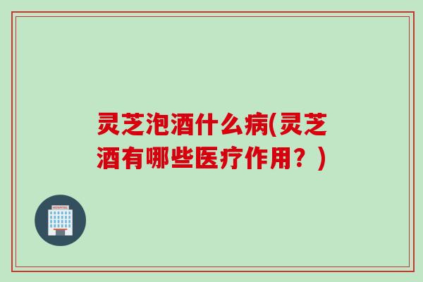 灵芝泡酒什么病(灵芝酒有哪些医疗作用？)