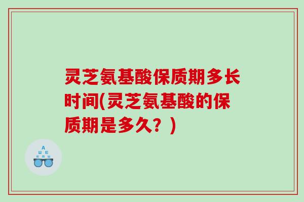 灵芝氨基酸保质期多长时间(灵芝氨基酸的保质期是多久？)