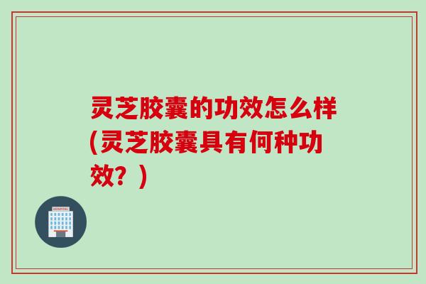 灵芝胶囊的功效怎么样(灵芝胶囊具有何种功效？)