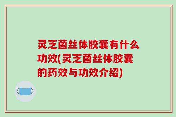 灵芝菌丝体胶囊有什么功效(灵芝菌丝体胶囊的药效与功效介绍)