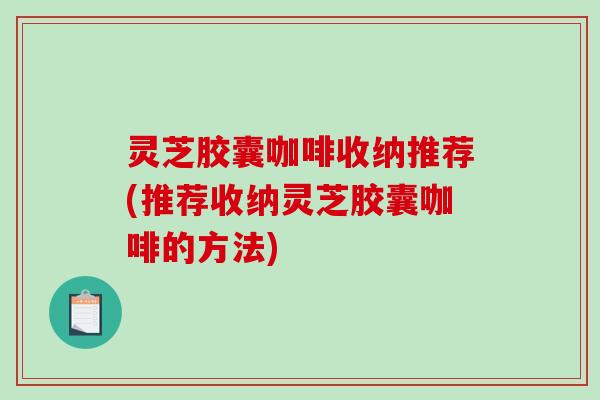 灵芝胶囊咖啡收纳推荐(推荐收纳灵芝胶囊咖啡的方法)