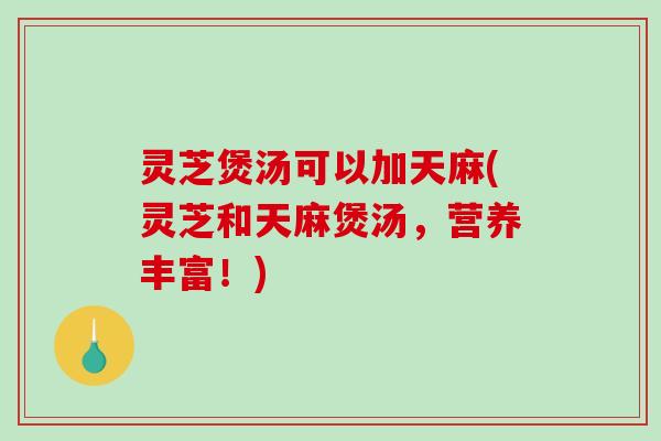 灵芝煲汤可以加天麻(灵芝和天麻煲汤，营养丰富！)