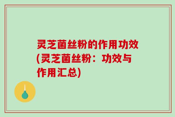 灵芝菌丝粉的作用功效(灵芝菌丝粉：功效与作用汇总)