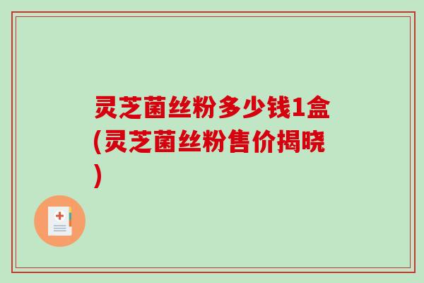 灵芝菌丝粉多少钱1盒(灵芝菌丝粉售价揭晓)