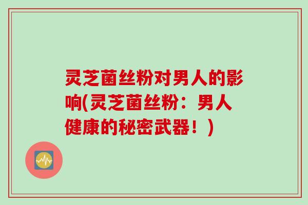 灵芝菌丝粉对男人的影响(灵芝菌丝粉：男人健康的秘密武器！)