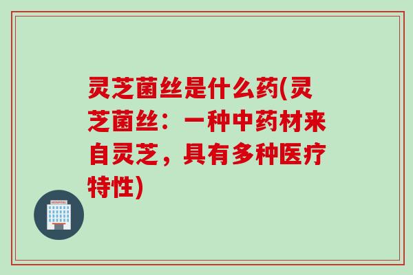 灵芝菌丝是什么药(灵芝菌丝：一种中药材来自灵芝，具有多种医疗特性)