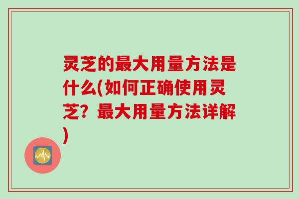灵芝的最大用量方法是什么(如何正确使用灵芝？最大用量方法详解)