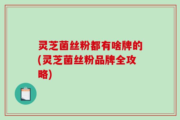 灵芝菌丝粉都有啥牌的(灵芝菌丝粉品牌全攻略)