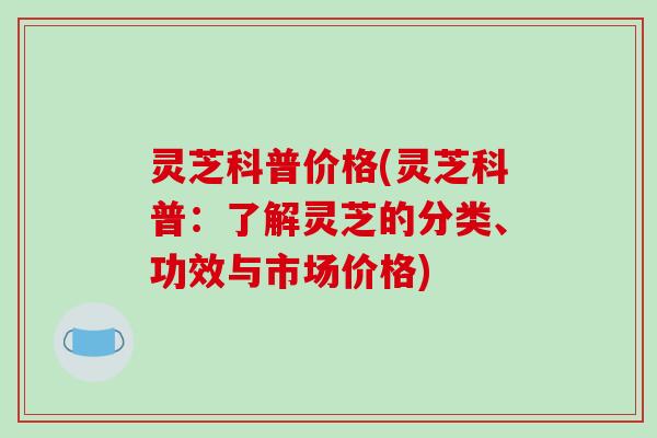 灵芝科普价格(灵芝科普：了解灵芝的分类、功效与市场价格)
