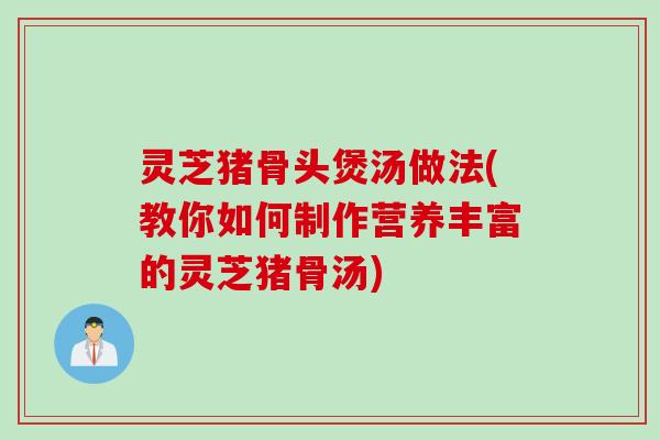 灵芝猪骨头煲汤做法(教你如何制作营养丰富的灵芝猪骨汤)