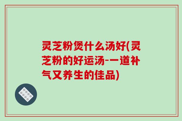 灵芝粉煲什么汤好(灵芝粉的好运汤-一道补气又养生的佳品)