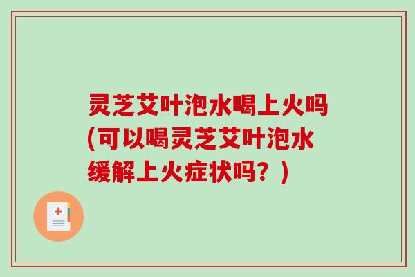 灵芝艾叶泡水喝上火吗(可以喝灵芝艾叶泡水缓解上火症状吗？)