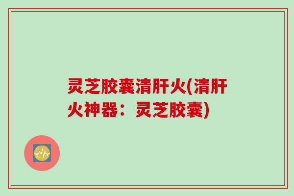 灵芝胶囊清肝火(清肝火神器：灵芝胶囊)