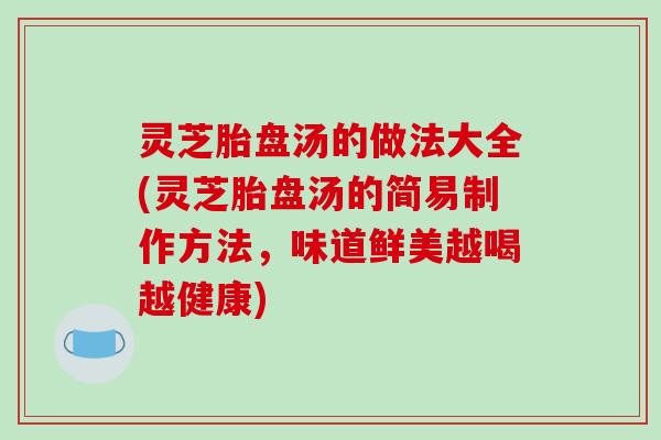 灵芝胎盘汤的做法大全(灵芝胎盘汤的简易制作方法，味道鲜美越喝越健康)