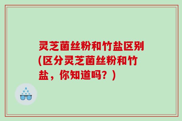 灵芝菌丝粉和竹盐区别(区分灵芝菌丝粉和竹盐，你知道吗？)