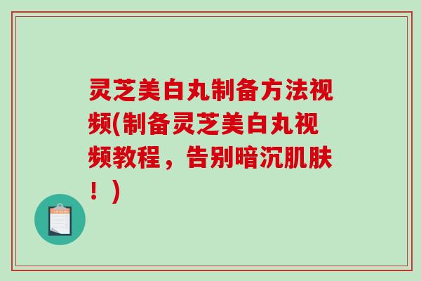 灵芝美白丸制备方法视频(制备灵芝美白丸视频教程，告别暗沉肌肤！)