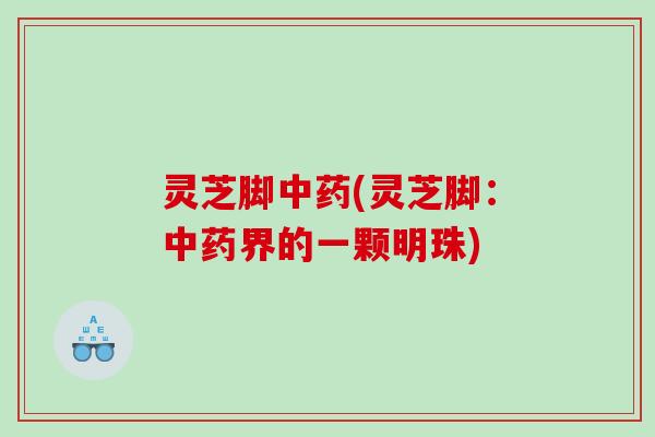 灵芝脚中药(灵芝脚：中药界的一颗明珠)