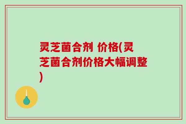 灵芝菌合剂 价格(灵芝菌合剂价格大幅调整)